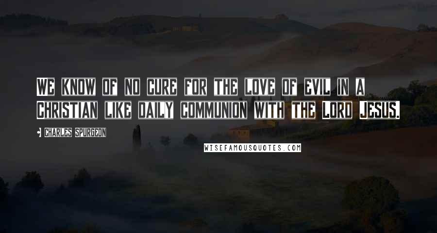 Charles Spurgeon Quotes: We know of no cure for the love of evil in a Christian like daily communion with the Lord Jesus.