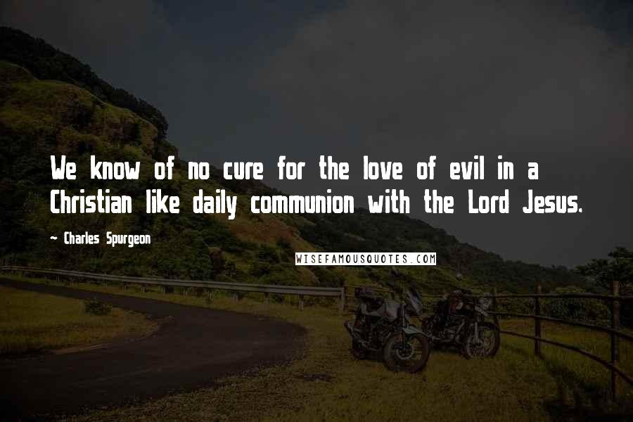 Charles Spurgeon Quotes: We know of no cure for the love of evil in a Christian like daily communion with the Lord Jesus.