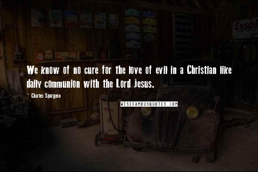 Charles Spurgeon Quotes: We know of no cure for the love of evil in a Christian like daily communion with the Lord Jesus.