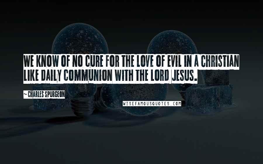 Charles Spurgeon Quotes: We know of no cure for the love of evil in a Christian like daily communion with the Lord Jesus.