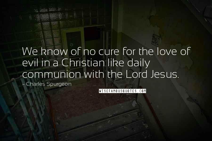 Charles Spurgeon Quotes: We know of no cure for the love of evil in a Christian like daily communion with the Lord Jesus.