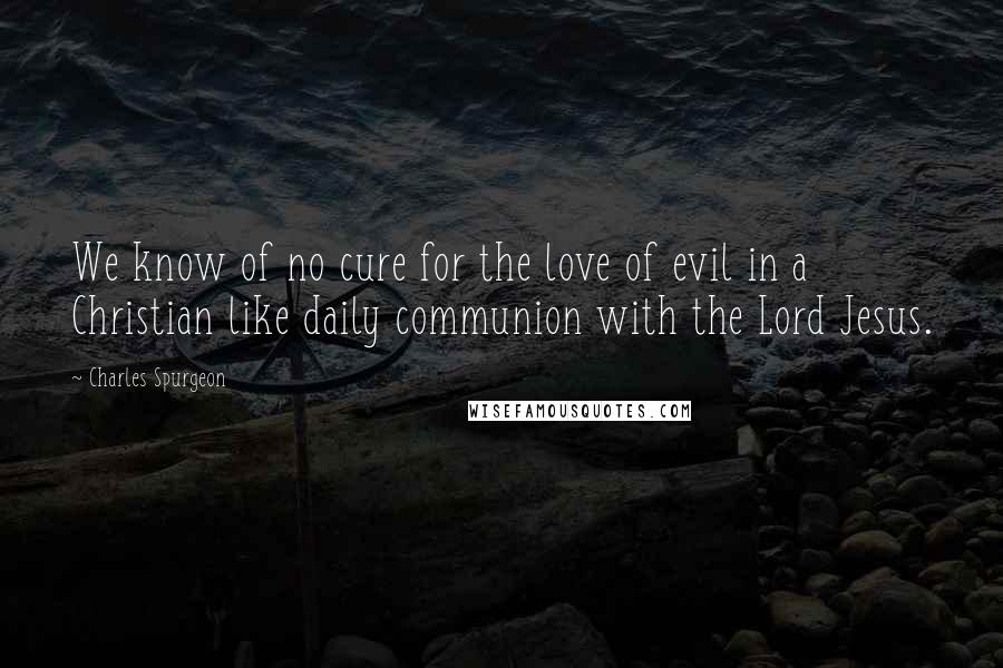 Charles Spurgeon Quotes: We know of no cure for the love of evil in a Christian like daily communion with the Lord Jesus.