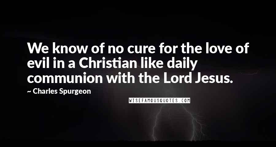 Charles Spurgeon Quotes: We know of no cure for the love of evil in a Christian like daily communion with the Lord Jesus.