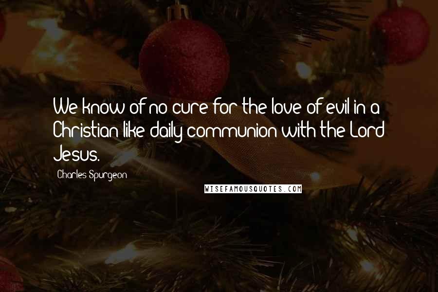 Charles Spurgeon Quotes: We know of no cure for the love of evil in a Christian like daily communion with the Lord Jesus.