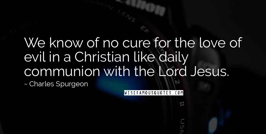 Charles Spurgeon Quotes: We know of no cure for the love of evil in a Christian like daily communion with the Lord Jesus.