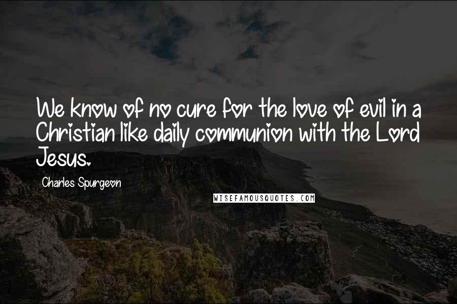 Charles Spurgeon Quotes: We know of no cure for the love of evil in a Christian like daily communion with the Lord Jesus.