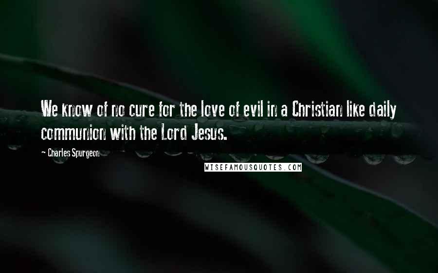 Charles Spurgeon Quotes: We know of no cure for the love of evil in a Christian like daily communion with the Lord Jesus.