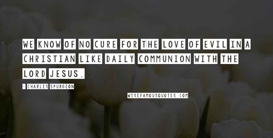 Charles Spurgeon Quotes: We know of no cure for the love of evil in a Christian like daily communion with the Lord Jesus.