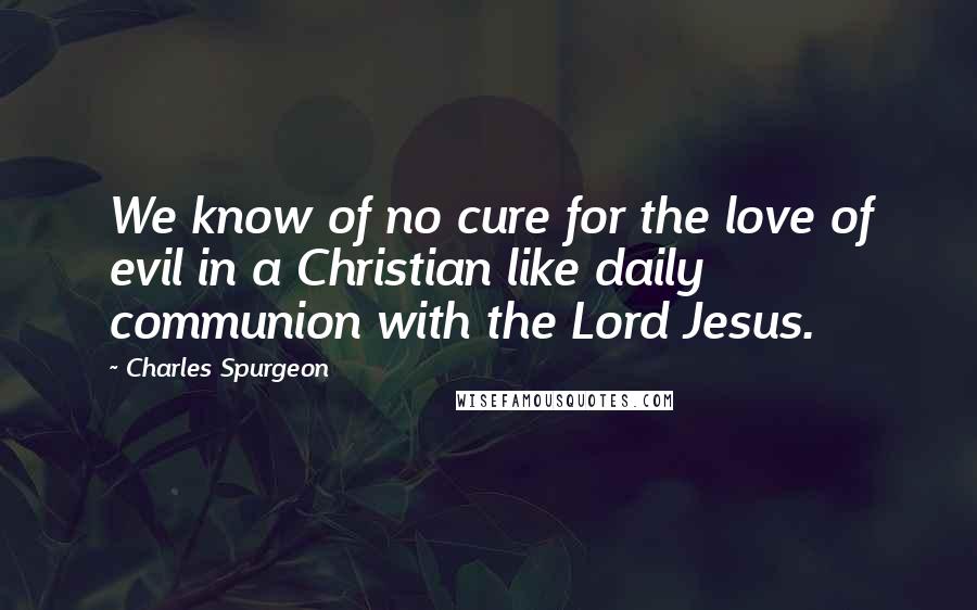 Charles Spurgeon Quotes: We know of no cure for the love of evil in a Christian like daily communion with the Lord Jesus.