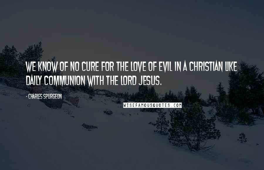 Charles Spurgeon Quotes: We know of no cure for the love of evil in a Christian like daily communion with the Lord Jesus.