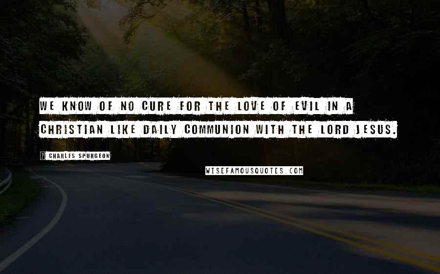 Charles Spurgeon Quotes: We know of no cure for the love of evil in a Christian like daily communion with the Lord Jesus.