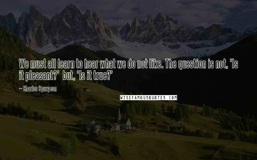 Charles Spurgeon Quotes: We must all learn to hear what we do not like. The question is not, 'Is it pleasant?'  but, 'Is it true?'