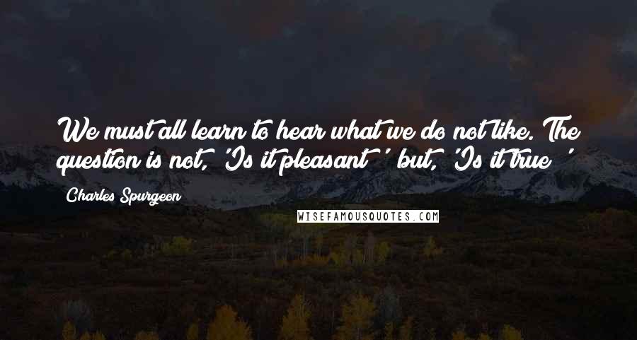 Charles Spurgeon Quotes: We must all learn to hear what we do not like. The question is not, 'Is it pleasant?'  but, 'Is it true?'