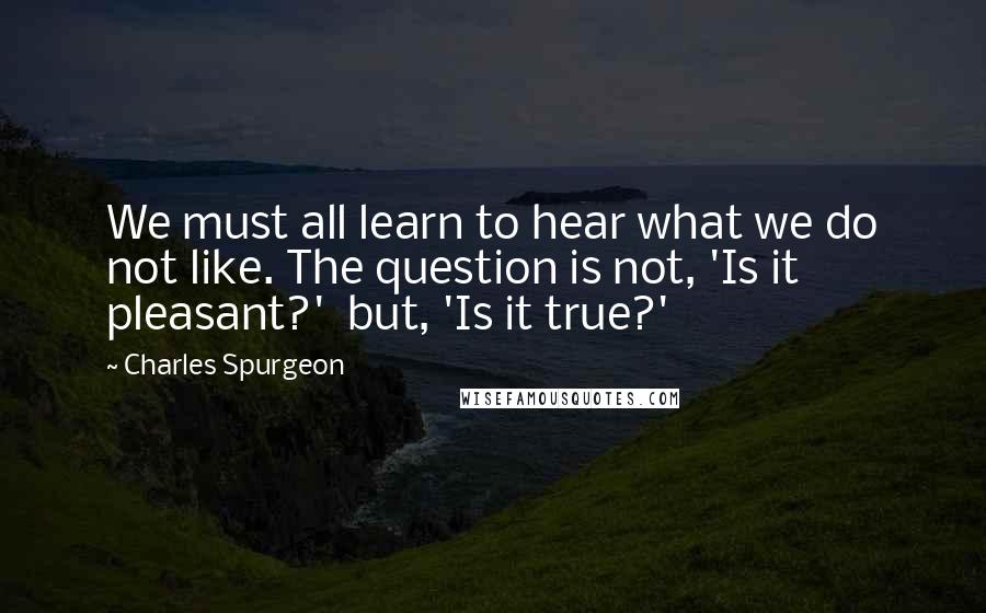 Charles Spurgeon Quotes: We must all learn to hear what we do not like. The question is not, 'Is it pleasant?'  but, 'Is it true?'