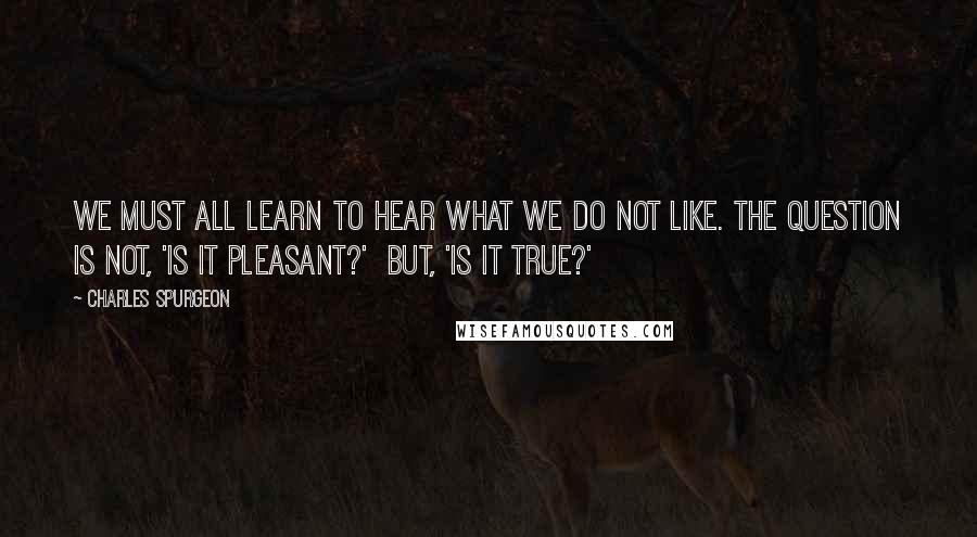 Charles Spurgeon Quotes: We must all learn to hear what we do not like. The question is not, 'Is it pleasant?'  but, 'Is it true?'