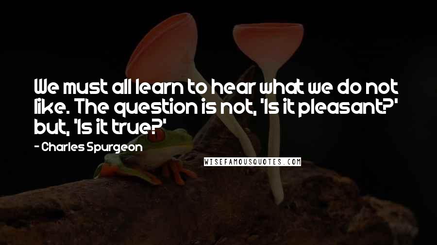 Charles Spurgeon Quotes: We must all learn to hear what we do not like. The question is not, 'Is it pleasant?'  but, 'Is it true?'