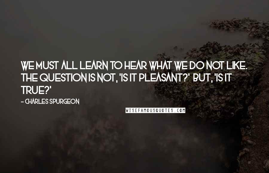 Charles Spurgeon Quotes: We must all learn to hear what we do not like. The question is not, 'Is it pleasant?'  but, 'Is it true?'