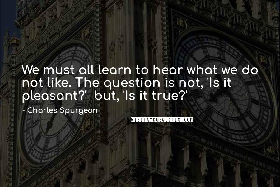 Charles Spurgeon Quotes: We must all learn to hear what we do not like. The question is not, 'Is it pleasant?'  but, 'Is it true?'