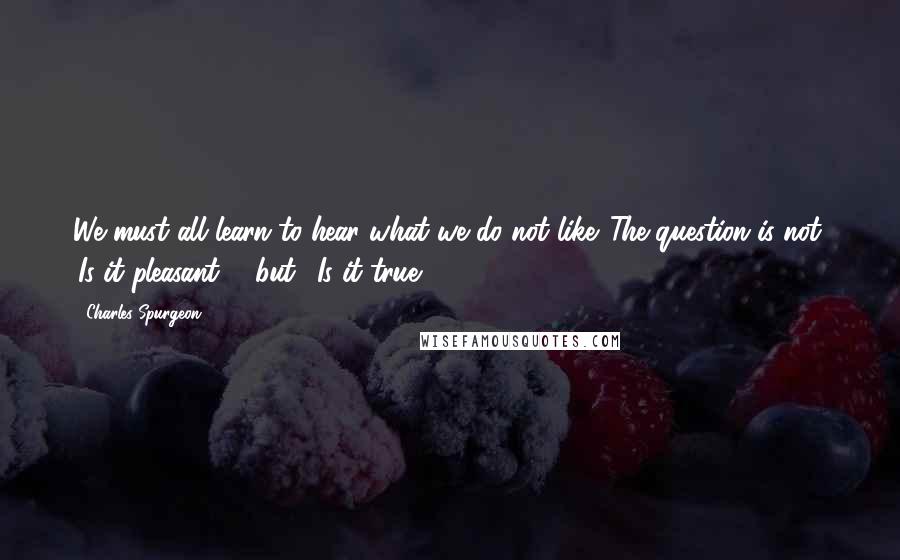 Charles Spurgeon Quotes: We must all learn to hear what we do not like. The question is not, 'Is it pleasant?'  but, 'Is it true?'