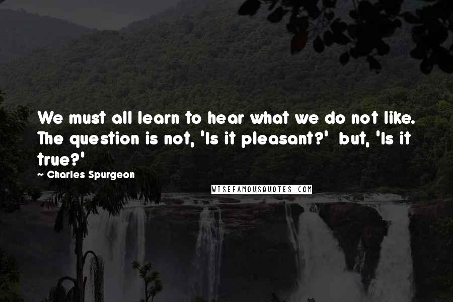 Charles Spurgeon Quotes: We must all learn to hear what we do not like. The question is not, 'Is it pleasant?'  but, 'Is it true?'