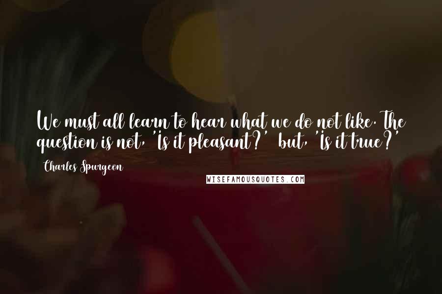 Charles Spurgeon Quotes: We must all learn to hear what we do not like. The question is not, 'Is it pleasant?'  but, 'Is it true?'