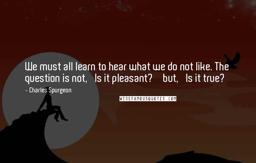 Charles Spurgeon Quotes: We must all learn to hear what we do not like. The question is not, 'Is it pleasant?'  but, 'Is it true?'