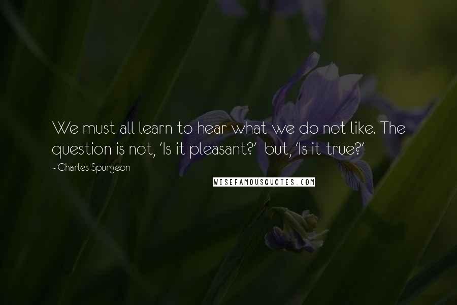 Charles Spurgeon Quotes: We must all learn to hear what we do not like. The question is not, 'Is it pleasant?'  but, 'Is it true?'