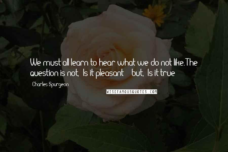 Charles Spurgeon Quotes: We must all learn to hear what we do not like. The question is not, 'Is it pleasant?'  but, 'Is it true?'