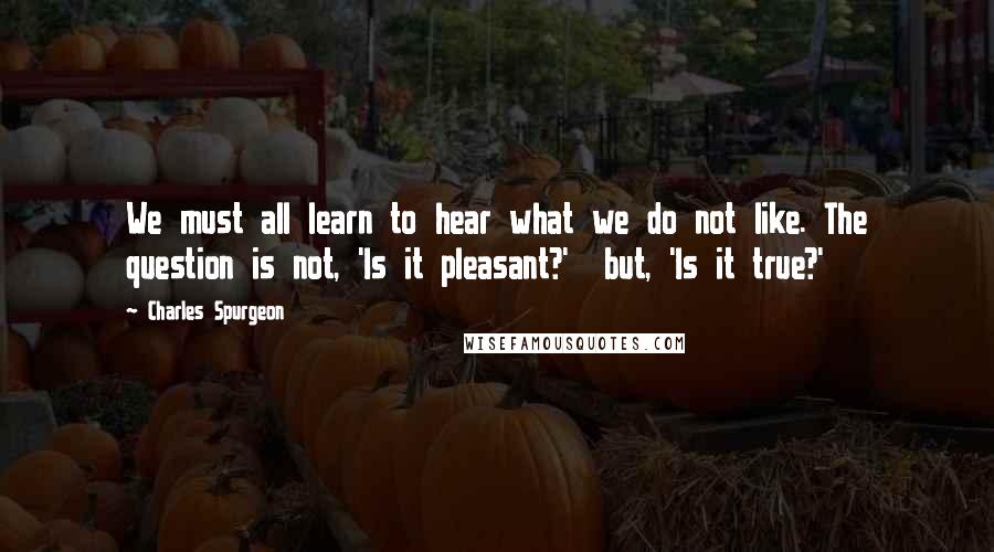 Charles Spurgeon Quotes: We must all learn to hear what we do not like. The question is not, 'Is it pleasant?'  but, 'Is it true?'