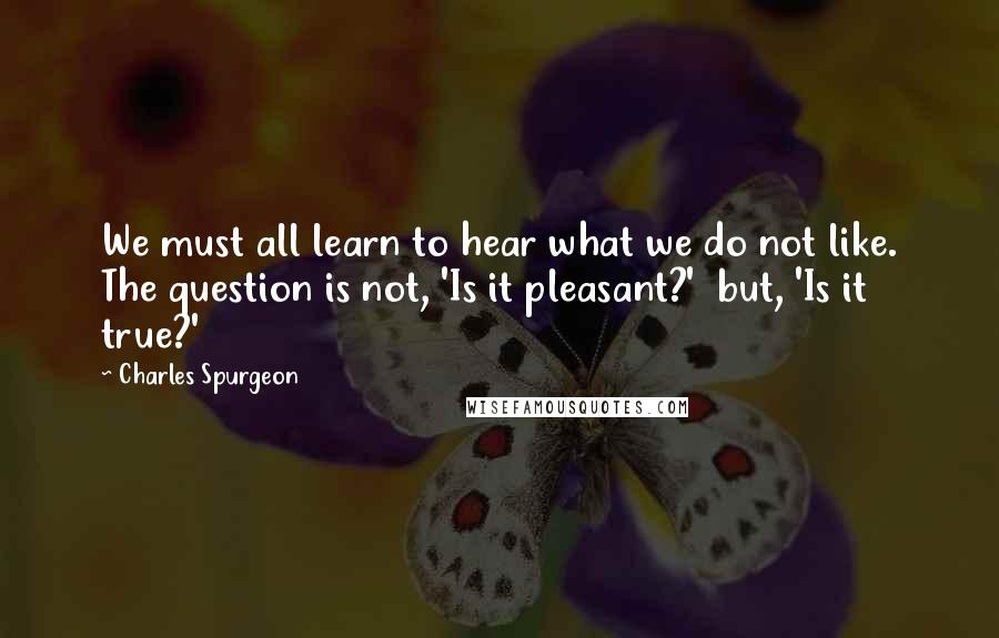 Charles Spurgeon Quotes: We must all learn to hear what we do not like. The question is not, 'Is it pleasant?'  but, 'Is it true?'