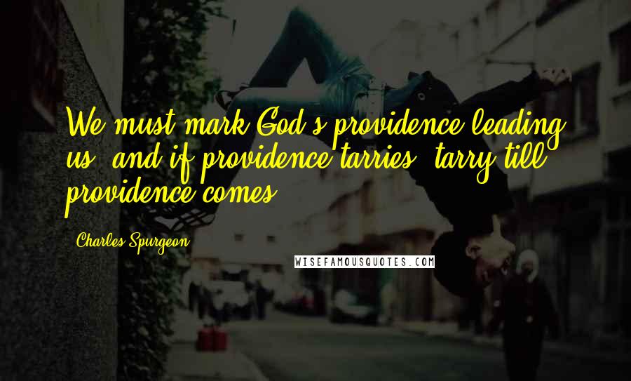 Charles Spurgeon Quotes: We must mark God's providence leading us; and if providence tarries, tarry till providence comes