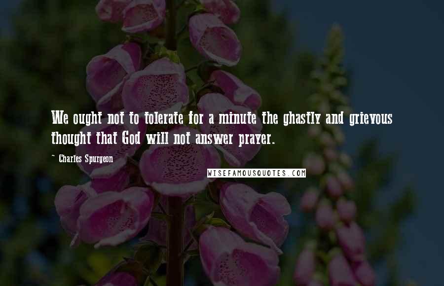 Charles Spurgeon Quotes: We ought not to tolerate for a minute the ghastly and grievous thought that God will not answer prayer.