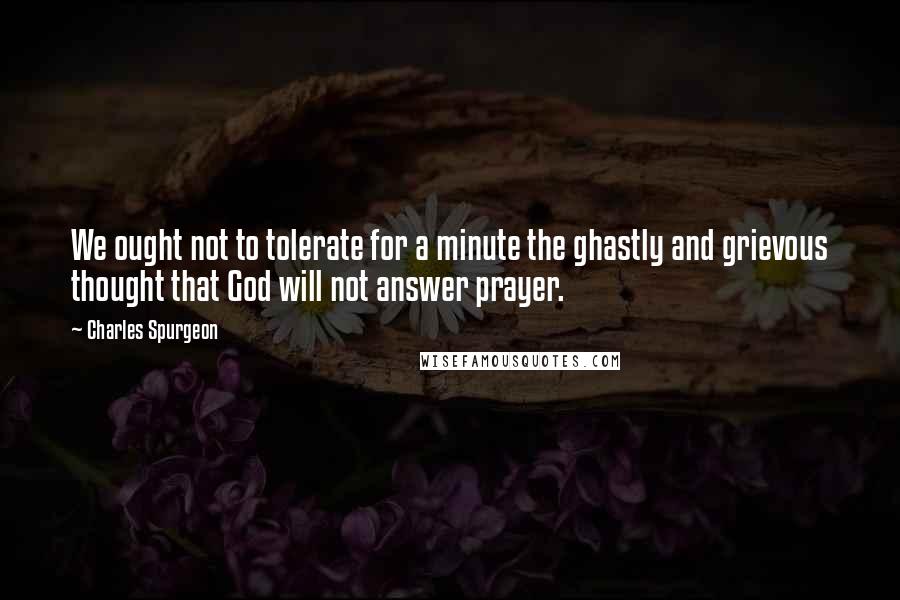 Charles Spurgeon Quotes: We ought not to tolerate for a minute the ghastly and grievous thought that God will not answer prayer.