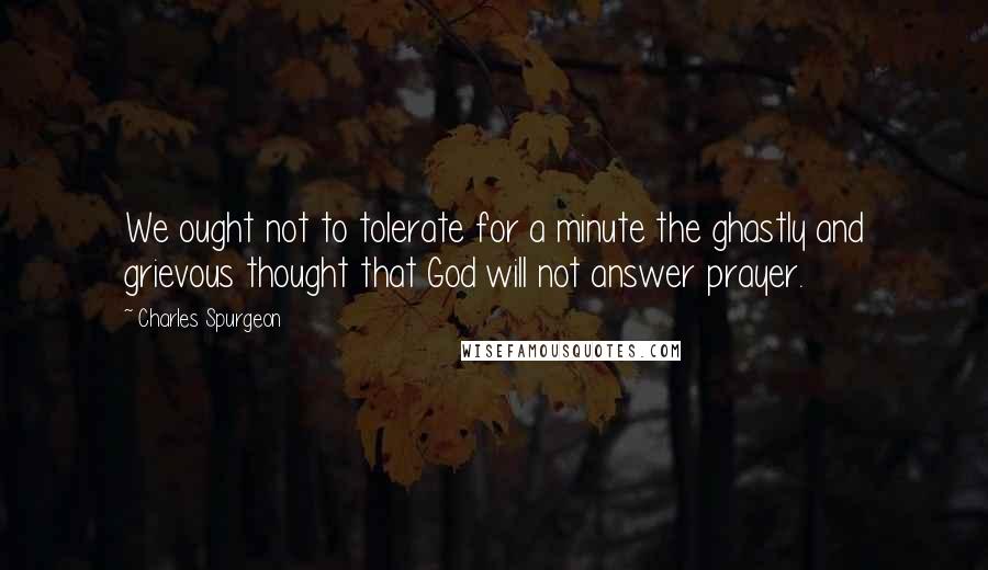 Charles Spurgeon Quotes: We ought not to tolerate for a minute the ghastly and grievous thought that God will not answer prayer.