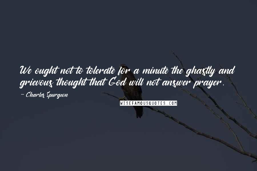 Charles Spurgeon Quotes: We ought not to tolerate for a minute the ghastly and grievous thought that God will not answer prayer.