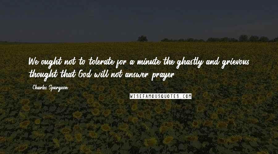 Charles Spurgeon Quotes: We ought not to tolerate for a minute the ghastly and grievous thought that God will not answer prayer.