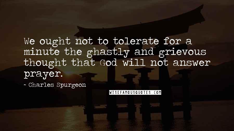 Charles Spurgeon Quotes: We ought not to tolerate for a minute the ghastly and grievous thought that God will not answer prayer.