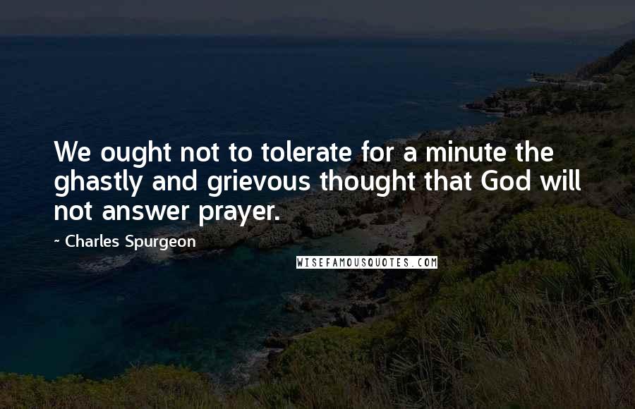 Charles Spurgeon Quotes: We ought not to tolerate for a minute the ghastly and grievous thought that God will not answer prayer.
