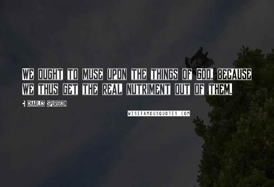 Charles Spurgeon Quotes: We ought to muse upon the things of God, because we thus get the real nutriment out of them.