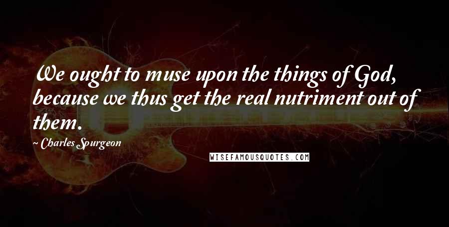 Charles Spurgeon Quotes: We ought to muse upon the things of God, because we thus get the real nutriment out of them.