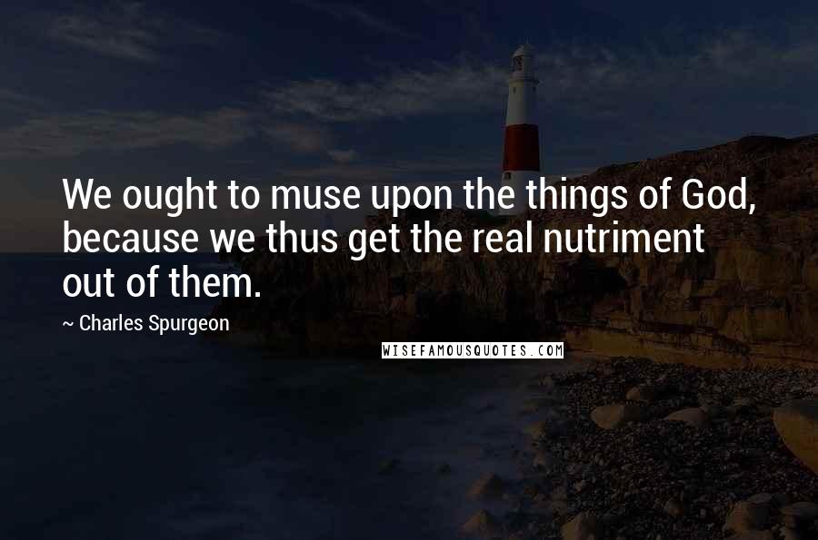 Charles Spurgeon Quotes: We ought to muse upon the things of God, because we thus get the real nutriment out of them.