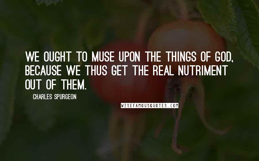 Charles Spurgeon Quotes: We ought to muse upon the things of God, because we thus get the real nutriment out of them.