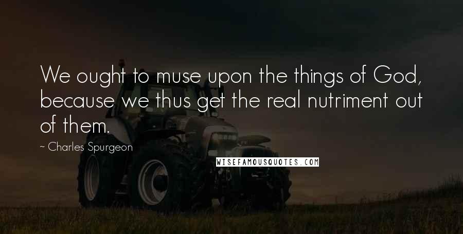 Charles Spurgeon Quotes: We ought to muse upon the things of God, because we thus get the real nutriment out of them.