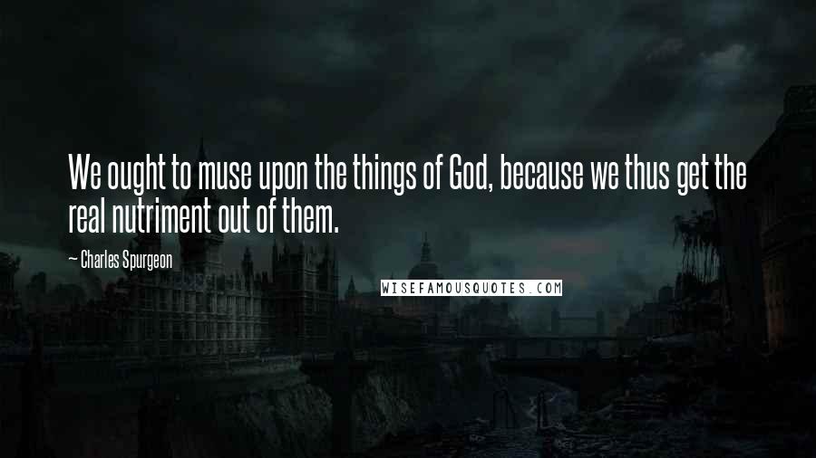 Charles Spurgeon Quotes: We ought to muse upon the things of God, because we thus get the real nutriment out of them.
