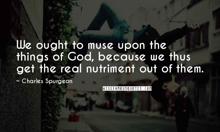 Charles Spurgeon Quotes: We ought to muse upon the things of God, because we thus get the real nutriment out of them.