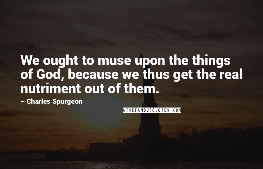 Charles Spurgeon Quotes: We ought to muse upon the things of God, because we thus get the real nutriment out of them.