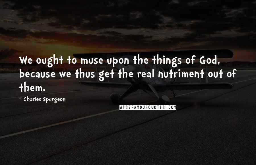 Charles Spurgeon Quotes: We ought to muse upon the things of God, because we thus get the real nutriment out of them.