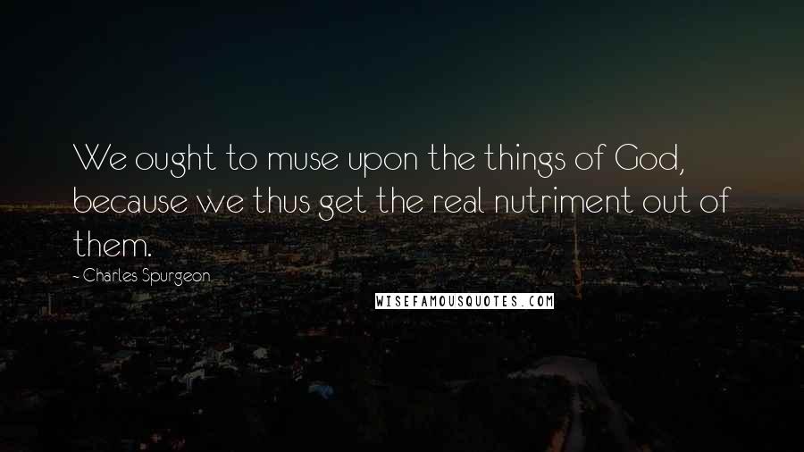 Charles Spurgeon Quotes: We ought to muse upon the things of God, because we thus get the real nutriment out of them.