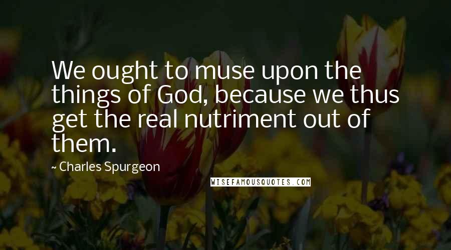 Charles Spurgeon Quotes: We ought to muse upon the things of God, because we thus get the real nutriment out of them.