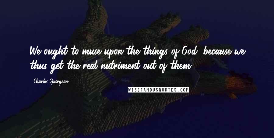 Charles Spurgeon Quotes: We ought to muse upon the things of God, because we thus get the real nutriment out of them.